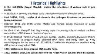• In the mid-1800s; Gregor Mendel; studied the inheritance of various traits in pea
plants.
• In 1920s; P. A. Levene; elucidated basic chemical composition of nucleic acids.
• Fred Griffith; 1928; transfer of virulence in the pathogen Streptococcus pneumoniae
(pneumococcus).
• Between 1941 and 1944; Archer Martin and Richard Synge; invention of paper
chromatography.
• By 1948; Erwin Chargaff; had begun using paper chromatography to analyse the base
composition of DNA from a number of species.
• In 1951; Rosalind Franklin arrived at King’s College, London, and joined Maurice Wilkins
in his efforts to prepare highly oriented DNA fibers and study them by X-ray
crystallography. By the winter of 1952–1953, Franklin had obtained an excellent X-ray
diffraction photograph of DNA.
• 1953; Watson and Crick propose DNA double helix.
• 1962; Watson, Crick, and Wilkins received the Nobel Prize in 1962 for their discoveries.
Historical Highlights
 