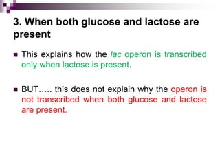 3. When both glucose and lactose are
present
 This explains how the lac operon is transcribed
only when lactose is present.
 BUT….. this does not explain why the operon is
not transcribed when both glucose and lactose
are present.
 