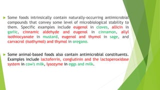  Some foods intrinsically contain naturally-occurring antimicrobial
compounds that convey some level of microbiological stability to
them. Specific examples include eugenol in cloves, allicin in
garlic, cinnamic aldehyde and eugenol in cinnamon, allyl
isothiocyanate in mustard, eugenol and thymol in sage, and
carvacrol (isothymol) and thymol in oregano.
 Some animal-based foods also contain antimicrobial constituents.
Examples include lactoferrin, conglutinin and the lactoperoxidase
system in cow's milk, lysozyme in eggs and milk.
 