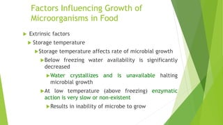 Factors Influencing Growth of
Microorganisms in Food
 Extrinsic factors
 Storage temperature
Storage temperature affects rate of microbial growth
Below freezing water availability is significantly
decreased
Water crystallizes and is unavailable halting
microbial growth
At low temperature (above freezing) enzymatic
action is very slow or non-existent
Results in inability of microbe to grow
 