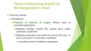 Factors Influencing Growth of
Microorganisms in Food
 Extrinsic factors
 Atmosphere
Presence or absence of oxygen affects type of
microbial population
Obligate aerobes (needs O2) cannot grow under
anaerobic conditions
Obligate anaerobes (are killed by normal O2 conc. In
atm.) will grow in anaerobic conditions
Including certain foodborne pathogens
 