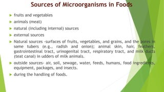 Sources of Microorganisms in Foods
 fruits and vegetables
 animals (meat)
 natural (including internal) sources
 external sources
 Natural sources -surfaces of fruits, vegetables, and grains, and the pores in
some tubers (e.g., radish and onion); animal skin, hair, feathers,
gastrointestinal tract, urinogenital tract, respiratory tract, and milk ducts
(teat canal) in udders of milk animals.
 outside sources- air, soil, sewage, water, feeds, humans, food ingredients,
equipment, packages, and insects.
 during the handling of foods.
 