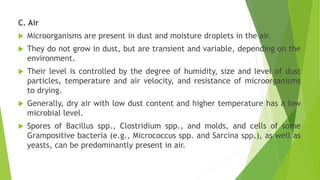 C. Air
 Microorganisms are present in dust and moisture droplets in the air.
 They do not grow in dust, but are transient and variable, depending on the
environment.
 Their level is controlled by the degree of humidity, size and level of dust
particles, temperature and air velocity, and resistance of microorganisms
to drying.
 Generally, dry air with low dust content and higher temperature has a low
microbial level.
 Spores of Bacillus spp., Clostridium spp., and molds, and cells of some
Grampositive bacteria (e.g., Micrococcus spp. and Sarcina spp.), as well as
yeasts, can be predominantly present in air.
 