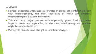 E. Sewage
 Sewage, especially when used as fertilizer in crops, can contaminate food
with microorganisms, the most significant of which are different
enteropathogenic bacteria and viruses.
 This can be a major concern with organically grown food and many
imported fruits and vegetables, in which untreated sewage and manure
might be used as fertilizer.
 Pathogenic parasites can also get in food from sewage.
 