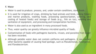 F. Water
 Water is used to produce, process, and, under certain conditions, store foods.
 It is used for irrigation of crops, drinking by food animals and birds, raising fishery
and marine products, washing foods, processing (pasteurization, canning, and
cooling of heated foods) and storage of foods (e.g., fish on ice), washing and
sanitation of equipment, and processing and transportation facilities.
 Water is also used as an ingredient in many processed foods.
 Thus, water quality can greatly influence microbial quality of foods.
 Contamination of foods with pathogenic bacteria, viruses, and parasites from water
has been recorded.
 Although potable water does not contain coliforms and pathogens, it can contain
other bacteria capable of causing food spoilage, such as Pseudomonas, Alcaligenes,
and Flavobacterium.
 