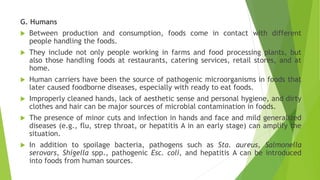G. Humans
 Between production and consumption, foods come in contact with different
people handling the foods.
 They include not only people working in farms and food processing plants, but
also those handling foods at restaurants, catering services, retail stores, and at
home.
 Human carriers have been the source of pathogenic microorganisms in foods that
later caused foodborne diseases, especially with ready to eat foods.
 Improperly cleaned hands, lack of aesthetic sense and personal hygiene, and dirty
clothes and hair can be major sources of microbial contamination in foods.
 The presence of minor cuts and infection in hands and face and mild generalized
diseases (e.g., flu, strep throat, or hepatitis A in an early stage) can amplify the
situation.
 In addition to spoilage bacteria, pathogens such as Sta. aureus, Salmonella
serovars, Shigella spp., pathogenic Esc. coli, and hepatitis A can be introduced
into foods from human sources.
 