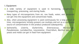 I. Equipment
 A wide variety of equipment is used in harvesting, slaughtering,
transporting, processing, and storing foods.
 Many types of microorganisms from air, raw foods, water, and personnel
can get into the equipment and contaminate foods.
 Also, when processing equipment is used continuously for a long period of
time, microorganisms initially present can multiply and act as a continuous
source of contamination in the product produced subsequently.
 Salmonella, Listeria, Escherichia, Enterococcus, Micrococcus,
Pseudomonas, Lactobacillus, Leuconostoc, Clostridium, Bacillus spp., and
yeasts and molds can get in food from equipment
 