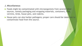J. Miscellaneous
 Foods might be contaminated with microorganisms from several other
sources, namely packaging and wrapping materials, containers, flies,
vermins, birds, house pets, and rodents.
 House pets can also harbor pathogens; proper care should be taken not to
contaminate food from this source.
 