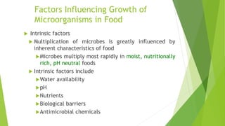 Factors Influencing Growth of
Microorganisms in Food
 Intrinsic factors
 Multiplication of microbes is greatly influenced by
inherent characteristics of food
Microbes multiply most rapidly in moist, nutritionally
rich, pH neutral foods
 Intrinsic factors include
Water availability
pH
Nutrients
Biological barriers
Antimicrobial chemicals
 