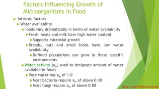 Factors Influencing Growth of
Microorganisms in Food
 Intrinsic factors
 Water availability
Foods vary dramatically in terms of water availability
Fresh meats and milk have high water content
Supports microbial growth
Breads, nuts and dried foods have low water
availability
Defined populations can grow in these specific
environments
Water activity (aw) used to designate amount of water
available in foods
Pure water has aw of 1.0
Most bacteria require aw of above 0.90
Most fungi require aw of above 0.80 Note: Food Product and Aw
 