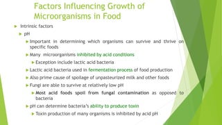 Factors Influencing Growth of
Microorganisms in Food
 Intrinsic factors
 pH
 Important in determining which organisms can survive and thrive on
specific foods
 Many microorganisms inhibited by acid conditions
 Exception include lactic acid bacteria
 Lactic acid bacteria used in fermentation process of food production
 Also prime cause of spoilage of unpasteurized milk and other foods
 Fungi are able to survive at relatively low pH
 Most acid foods spoil from fungal contamination as opposed to
bacteria
 pH can determine bacteria’s ability to produce toxin
 Toxin production of many organisms is inhibited by acid pH
 