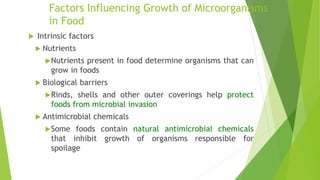 Factors Influencing Growth of Microorganisms
in Food
 Intrinsic factors
 Nutrients
Nutrients present in food determine organisms that can
grow in foods
 Biological barriers
Rinds, shells and other outer coverings help protect
foods from microbial invasion
 Antimicrobial chemicals
Some foods contain natural antimicrobial chemicals
that inhibit growth of organisms responsible for
spoilage
 