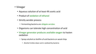 • Vinegar
• Aqueous solution of at least 4% acetic acid
• Product of oxidation of ethanol
• Strictly aerobic process
• Fermenting bacteria are obligate aerobes
• Organisms can tolerate high concentration of acid
• Vinegar generator produces available oxygen to hasten
oxidation
• Sprays alcohol on biofilm of acid bacteria on wood chips
• Alcohol trickles down and is oxidized by bacteria
 