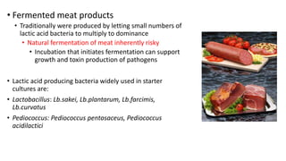 • Fermented meat products
• Traditionally were produced by letting small numbers of
lactic acid bacteria to multiply to dominance
• Natural fermentation of meat inherently risky
• Incubation that initiates fermentation can support
growth and toxin production of pathogens
• Lactic acid producing bacteria widely used in starter
cultures are:
• Lactobacillus: Lb.sakei, Lb.plantarum, Lb.farcimis,
Lb.curvatus
• Pediococcus: Pediococcus pentosaceus, Pediococcus
acidilactici
 