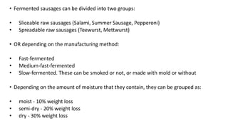 • Fermented sausages can be divided into two groups:
• Sliceable raw sausages (Salami, Summer Sausage, Pepperoni)
• Spreadable raw sausages (Teewurst, Mettwurst)
• OR depending on the manufacturing method:
• Fast-fermented
• Medium-fast-fermented
• Slow-fermented. These can be smoked or not, or made with mold or without
• Depending on the amount of moisture that they contain, they can be grouped as:
• moist - 10% weight loss
• semi-dry - 20% weight loss
• dry - 30% weight loss
 