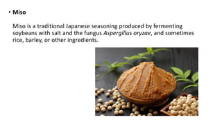 • Miso
Miso is a traditional Japanese seasoning produced by fermenting
soybeans with salt and the fungus Aspergillus oryzae, and sometimes
rice, barley, or other ingredients.
 