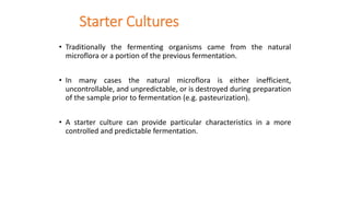 Starter Cultures
• Traditionally the fermenting organisms came from the natural
microflora or a portion of the previous fermentation.
• In many cases the natural microflora is either inefficient,
uncontrollable, and unpredictable, or is destroyed during preparation
of the sample prior to fermentation (e.g. pasteurization).
• A starter culture can provide particular characteristics in a more
controlled and predictable fermentation.
 