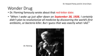 Wonder Drug
• Dr. Fleming famously wrote about that red-letter date:
• “When I woke up just after dawn on September 28, 1928, I certainly
didn’t plan to revolutionize all medicine by discovering the world’s first
antibiotic, or bacteria killer. But I guess that was exactly what I did.”
Dr. Fleming
Dr. Howard Florey and Dr. Ernst Chain
 