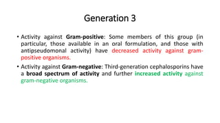 Generation 3
• Activity against Gram-positive: Some members of this group (in
particular, those available in an oral formulation, and those with
antipseudomonal activity) have decreased activity against gram-
positive organisms.
• Activity against Gram-negative: Third-generation cephalosporins have
a broad spectrum of activity and further increased activity against
gram-negative organisms.
 