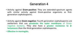 Generation 4
• Activity against Gram-positive: They are extended-spectrum agents
with similar activity against Gram-positive organisms as first-
generation cephalosporins.
• Activity against Gram-negative: Fourth-generation cephalosporins are
zwitterions that can penetrate the outer membrane of Gram-
negative bacteria. They also have a greater resistance to β-
lactamases than the third-generation cephalosporins.
• Effective in meningitis.
 