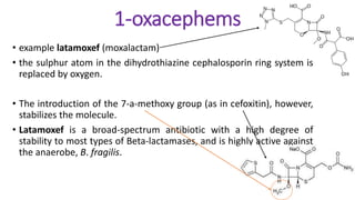 1-oxacephems
• example latamoxef (moxalactam)
• the sulphur atom in the dihydrothiazine cephalosporin ring system is
replaced by oxygen.
• The introduction of the 7-a-methoxy group (as in cefoxitin), however,
stabilizes the molecule.
• Latamoxef is a broad-spectrum antibiotic with a high degree of
stability to most types of Beta-lactamases, and is highly active against
the anaerobe, B. fragilis.
 
