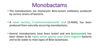 Monobactams
• The monobactams are monocyclic Beta-lactam antibiotics produced
by various strains of bacteria.
• A novel nucleus, 3-aminomonobactamic acid (3-AMA), has been
produced from naturally-occurring monobactams.
• Several monobactams have been tested and one (aztreonam) has
been shown to be highly active against most Gram-negative bacteria
and to be stable to most types of Beta-lactamases.
 
