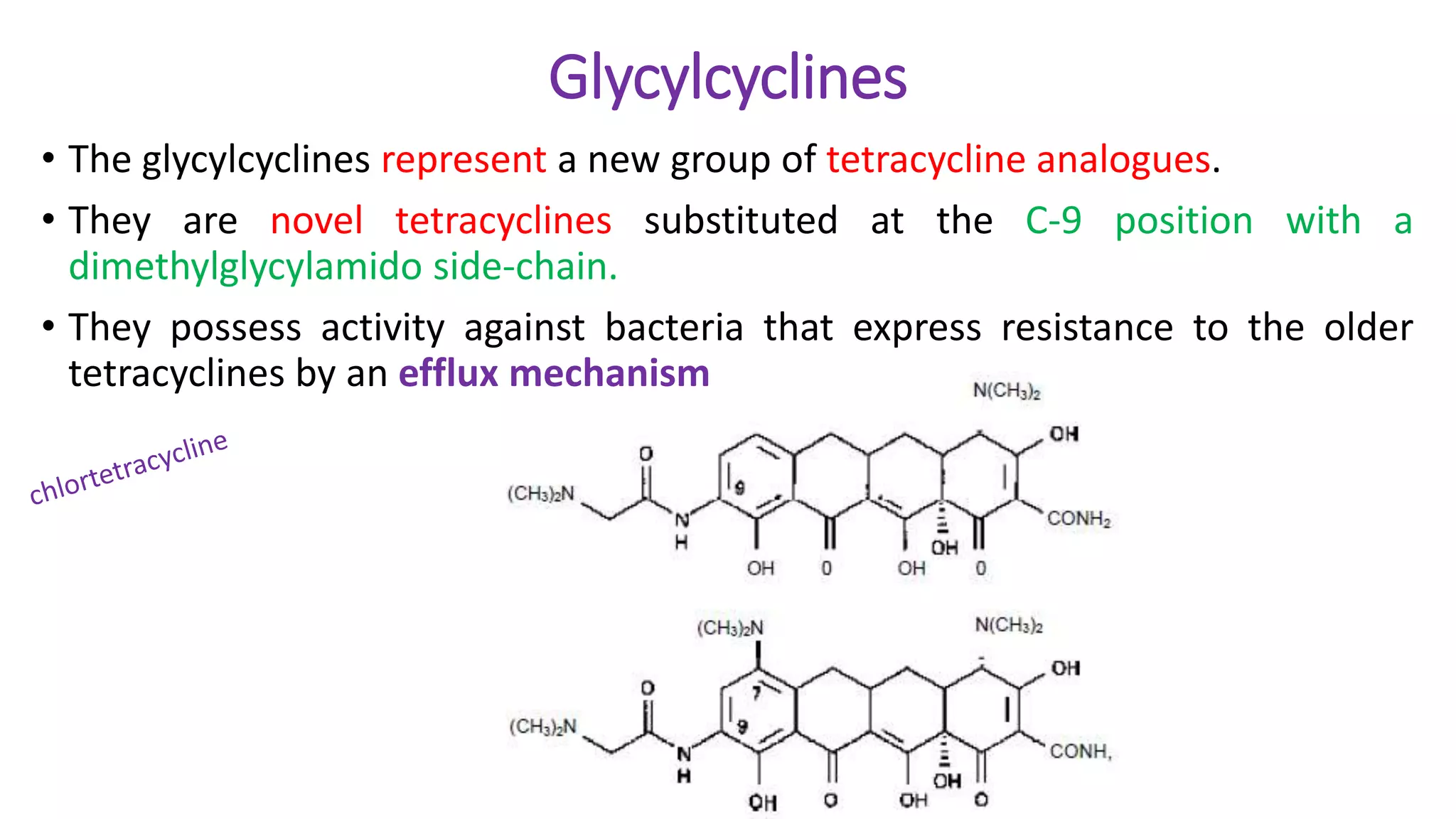 Glycylcyclines
• The glycylcyclines represent a new group of tetracycline analogues.
• They are novel tetracyclines substituted at the C-9 position with a
dimethylglycylamido side-chain.
• They possess activity against bacteria that express resistance to the older
tetracyclines by an efflux mechanism
 