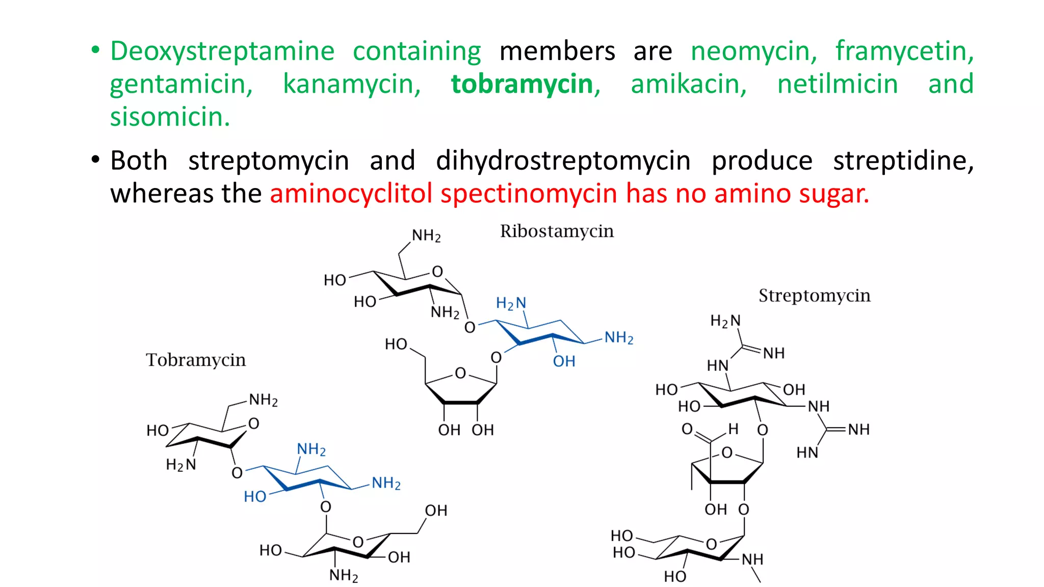 • Deoxystreptamine containing members are neomycin, framycetin,
gentamicin, kanamycin, tobramycin, amikacin, netilmicin and
sisomicin.
• Both streptomycin and dihydrostreptomycin produce streptidine,
whereas the aminocyclitol spectinomycin has no amino sugar.
 