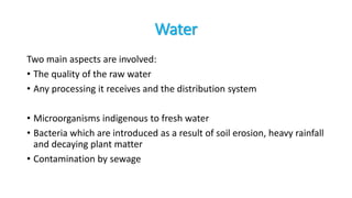 Water
Two main aspects are involved:
• The quality of the raw water
• Any processing it receives and the distribution system
• Microorganisms indigenous to fresh water
• Bacteria which are introduced as a result of soil erosion, heavy rainfall
and decaying plant matter
• Contamination by sewage
 