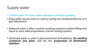 Supply water
• Surface water the flora - more abundant and faster-growing
• Deep water source such as a well or spring are comparatively less as it
gets filtered out
• Softened water is often used for washing containers before filling with
liquid or semi-solid preparations and for cooling systems.
• Deionized water is used in pharmaceutical formulations, for washing
containers and plant, and for the preparation of disinfectant
solutions.
 