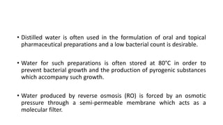 • Distilled water is often used in the formulation of oral and topical
pharmaceutical preparations and a low bacterial count is desirable.
• Water for such preparations is often stored at 80°C in order to
prevent bacterial growth and the production of pyrogenic substances
which accompany such growth.
• Water produced by reverse osmosis (RO) is forced by an osmotic
pressure through a semi-permeable membrane which acts as a
molecular filter.
 