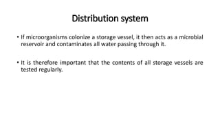 Distribution system
• If microorganisms colonize a storage vessel, it then acts as a microbial
reservoir and contaminates all water passing through it.
• It is therefore important that the contents of all storage vessels are
tested regularly.
 