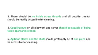 3. There should be no inside screw threads and all outside threads
should be readily accessible for cleaning.
4. Coupling nuts on all pipework and valves should be capable of being
taken apart and cleaned.
5. Agitator blades and the shaft should preferably be of one piece and
be accessible for cleaning.
 