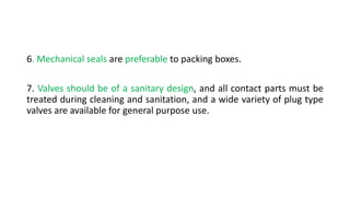 6. Mechanical seals are preferable to packing boxes.
7. Valves should be of a sanitary design, and all contact parts must be
treated during cleaning and sanitation, and a wide variety of plug type
valves are available for general purpose use.
 