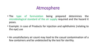 Atmosphere
• The type of formulation being prepared determines the
microbiological standard of the air supply required and the hazard it
poses.
• Example: in case of Products for injection and ophthalmic (relating to
the eye) use
• An unsatisfactory air count may lead to the casual contamination of a
few containers and be undetected by the test for sterility.
 