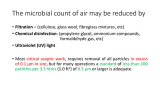 The microbial count of air may be reduced by
• Filtration – (cellulose, glass wool, fibreglass mixtures, etc)
• Chemical disinfection- (propylene glycol, ammonium compounds,
formaldehyde gas, etc)
• Ultraviolet (UV) light
• Most critical aseptic work, requires removal of all particles in excess
of 0.1 μm in size, but for many operations a standard of less than 100
particles per 3.5 litres (1.0 ft3) of 0.5 μm or larger is adequate.
 
