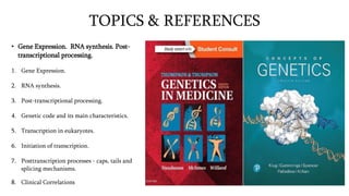 TOPICS & REFERENCES
• Gene Expression. RNA synthesis. Post-
transcriptional processing.
1. Gene Expression.
2. RNA synthesis.
3. Post-transcriptional processing.
4. Genetic code and its main characteristics.
5. Transcription in eukaryotes.
6. Initiation of transcription.
7. Posttranscription processes - caps, tails and
splicing mechanisms.
8. Clinical Correlations
 
