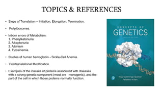 TOPICS & REFERENCES
• Steps of Translation – Initiation; Elongation; Termination.
• Polyribosomes.
• Inborn errors of Metabolism:
1. Phenylketonuria
2. Alkaptonuria
3. Albinism
4. Tyrosinemia.
• Studies of human hemoglobin - Sickle-Cell Anemia.
• Posttranslational Modification.
• Examples of the classes of proteins associated with diseases
with a strong genetic component (most are monogenic), and the
part of the cell in which those proteins normally function.
 
