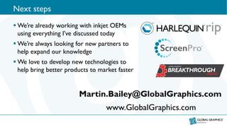 Next steps
 We’re already working with inkjet OEMs
using everything I’ve discussed today
 We’re always looking for new partners to
help expand our knowledge
 We love to develop new technologies to
help bring better products to market faster
Martin.Bailey@GlobalGraphics.com
www.GlobalGraphics.com
 