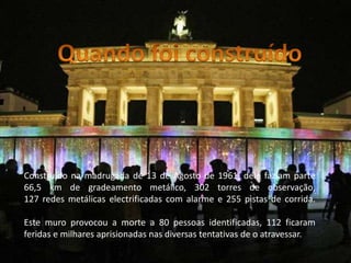 Quando foi construídoConstruído na madrugada de 13 de Agosto de 1961, dele faziam parte 66,5 km de gradeamento metálico, 302 torres de observação, 127 redes metálicas electrificadas com alarme e 255 pistas de corrida. Este muro provocou a morte a 80 pessoas identificadas, 112 ficaram feridas e milhares aprisionadas nas diversas tentativas de o atravessar.