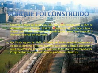 Porque foi construidoConstruir o Muro de Berlim em 1961 fazia total sentido para o líder da Alemanha oriental Walter Ulbricht. A população do seu lado estava a imigrar para o lado ocidental em grande escala, quase que tornando a Alemanha oriental um local vazio. Em 13 de Agosto de 1961, as tropas de Berlim oriental começaram a colocar as barreiras e arames farpados para cortar a ligação deles com o resto da Alemanha, as únicas saídas eram feitas através dos checkpoints. O regime chamava o muro de Barreira protectora antifascista.