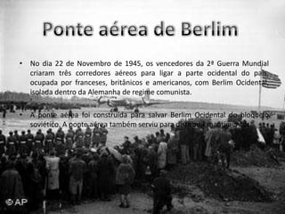 Ponte aérea de BerlimNo dia 22 de Novembro de 1945, os vencedores da 2ª Guerra Mundial criaram três corredores aéreos para ligar a parte ocidental do país, ocupada por franceses, britânicos e americanos, com Berlim Ocidental, isolada dentro da Alemanha de regime comunista.A ponte aérea foi construída para salvar Berlim Ocidental do bloqueio soviético. A ponte aérea também serviu para distribuir mantimentos.