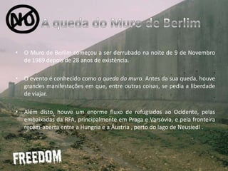 A queda do Muro de BerlimO Muro de Berlim começou a ser derrubado na noite de 9 de Novembro de 1989 depois de 28 anos de existência. O evento é conhecido como a queda do muro. Antes da sua queda, houve grandes manifestações em que, entre outras coisas, se pedia a liberdade de viajar. Além disto, houve um enorme fluxo de refugiados ao Ocidente, pelas embaixadas da RFA, principalmente em Praga e Varsóvia, e pela fronteira recém-aberta entre a Hungria e a Áustria , perto do lago de Neusiedl .