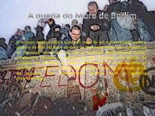 A queda do Muro de BerlimO impulso decisivo para a queda do muro foi um mal-entendido entre o governo da RDA. Na tarde do dia 9 de Novembro houve uma conferência de imprensa, transmitida ao vivo na televisão alemã-oriental. Günter Schabowski, membro do Politburo do SED, anunciou uma decisão do conselho dos ministros de abolir imediatamente e completamente as restrições de viagens ao Oeste. Esta decisão deveria ser publicada só no dia seguinte, para anteriormente informar todas as agências governamentais.