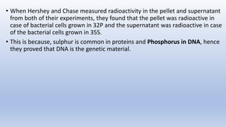 • When Hershey and Chase measured radioactivity in the pellet and supernatant
from both of their experiments, they found that the pellet was radioactive in
case of bacterial cells grown in 32P and the supernatant was radioactive in case
of the bacterial cells grown in 35S.
• This is because, sulphur is common in proteins and Phosphorus in DNA, hence
they proved that DNA is the genetic material.
 