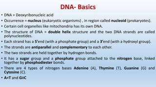 DNA- Basics
• DNA = Deoxyribonucleic acid
• Occurrence = nucleus (eukaryotic organisms) , in region called nucleoid (prokaryotes).
• Certain cell organelles like mitochondria has its own DNA.
• The structure of DNA = double helix structure and the two DNA strands are called
polynucleotides.
• Each strand has a 5′end (with a phosphate group) and a 3′end (with a hydroxyl group).
• The strands are antiparallel and complementary to each other.
• The two strands are held together by hydrogen bonds.
• It has a sugar group and a phosphate group attached to the nitrogen base, linked
together by phosphodiester bonds.
• There are 4 types of nitrogen bases Adenine (A), Thymine (T), Guanine (G) and
Cytosine (C).
• A=T and G≡C
 