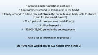 • Around 3 meters of DNA in each cell !
• Approximately around 10 trillion cells in the body!
• Totally, around 10 billion miles of DNA in the entire human body (able to stretch
to and fro the sun 61 times!!)
• 22 + 1 pairs of chromosomes (total 46 no.) !
• ~ 3 billion base pairs !
• ~ 20,000-25,000 genes in the entire genome !
That’s a lot of information to process !!
SO HOW AND WHERE DID IT ALL ABOUT DNA START ?!
 