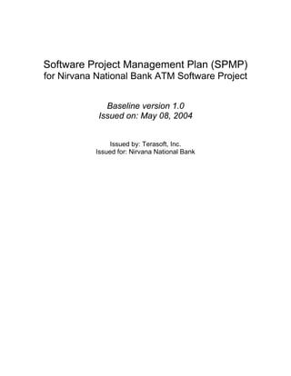 Software Project Management Plan (SPMP)
for Nirvana National Bank ATM Software Project


              Baseline version 1.0
            Issued on: May 08, 2004


               Issued by: Terasoft, Inc.
           Issued for: Nirvana National Bank
 