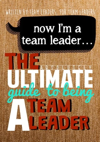 THETHE
ULTIMATE
A B S O L U T E L Y
ATEAMTEAM
LEADERLEADER
guide to being
now I’m a
team leader…
written by team leaders, for team leaders
 