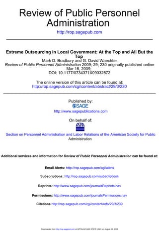 Review of Public Personnel
                Administration
                                          http://rop.sagepub.com



   Extreme Outsourcing in Local Government: At the Top and All But the
                                 Top
                      Mark D. Bradbury and G. David Waechter
  Review of Public Personnel Administration 2009; 29; 230 originally published online
                                  Mar 18, 2009;
                         DOI: 10.1177/0734371X09332572

                     The online version of this article can be found at:
                   http://rop.sagepub.com/cgi/content/abstract/29/3/230


                                                      Published by:

                                       http://www.sagepublications.com

                                                       On behalf of:


  Section on Personnel Administration and Labor Relations of the American Society for Public
                                       Administration



Additional services and information for Review of Public Personnel Administration can be found at:


                             Email Alerts: http://rop.sagepub.com/cgi/alerts

                        Subscriptions: http://rop.sagepub.com/subscriptions

                       Reprints: http://www.sagepub.com/journalsReprints.nav

                   Permissions: http://www.sagepub.com/journalsPermissions.nav

                      Citations http://rop.sagepub.com/cgi/content/refs/29/3/230




                         Downloaded from http://rop.sagepub.com at APPALACHIAN STATE UNIV on August 28, 2009
 